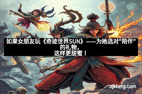 如果女朋友玩《奇迹世界SUN》——为她选对“陪伴”的礼物，这样更甜蜜！