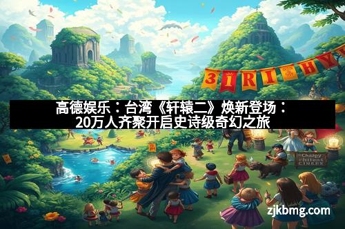 高德娱乐：台湾《轩辕二》焕新登场：20万人齐聚开启史诗级奇幻之旅